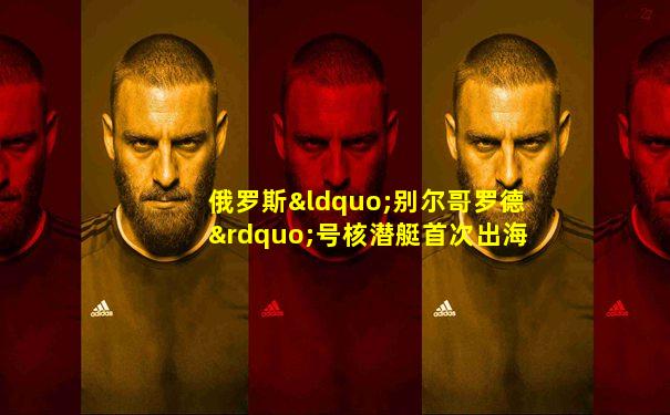 俄罗斯“别尔哥罗德”号核潜艇首次出海测试, 进入白海